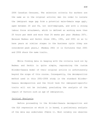 4/45
2006 Canadian Censuses. The selection criteria for workers are
the same as in the original article: men (in order to isolate
the immigrant wage gap from a potential male-female wage gap),
aged between 20 and 64, not self-employed, and with a strong
labour force attachment, which is defined as working more than
20 hours per week and more than 26 weeks per year (Nadeau 267).
Because Nadeau and Seckin chose 1981, 1991, and 2001 so as to
have years at similar stages in the business cycle (they are
considered peak years,) (Nadeau 282) it is fortunate that 2001
and 2006 share the same traits.
While finding data in keeping with the criteria laid out by
Nadeau and Seckin is quite simple, reproducing the custom
Blinder-Oaxaca model of their original article is unfortunately
beyond the scope of this course. Consequently, the decomposition
method used in this 2001-2006 study is the standard Blinder-
Oaxaca decomposition and the third term for immigrant-specific
traits will not be included, precluding the analysis of the
impact of factors such as age of immigration.
Initial Analysis
Before proceeding to the Blinder-Oaxaca decomposition and
the OLS regression on which it is based, a preliminary analysis
of the data was undertaken (Table 1). Most notably one observes
 