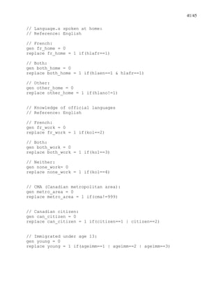41/45
// Language.s spoken at home:
// Reference: English
// French:
gen fr_home = 0
replace fr_home = 1 if(hlafr==1)
// Both:
gen both_home = 0
replace both_home = 1 if(hlaen==1 & hlafr==1)
// Other:
gen other_home = 0
replace other_home = 1 if(hlano!=1)
// Knowledge of official languages
// Reference: English
// French:
gen fr_work = 0
replace fr_work = 1 if(kol==2)
// Both:
gen both_work = 0
replace both_work = 1 if(kol==3)
// Neither:
gen none_work= 0
replace none_work = 1 if(kol==4)
// CMA (Canadian metropolitan area):
gen metro_area = 0
replace metro_area = 1 if(cma!=999)
// Canadian citizen:
gen can_citizen = 0
replace can_citizen = 1 if(citizen==1 | citizen==2)
// Immigrated under age 13:
gen young = 0
replace young = 1 if(ageimm==1 | ageimm==2 | ageimm==3)
 
