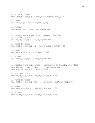 43/45
// Other European:
gen rest_europe_exp = rest_europe*pre_immig_exp
// Asia:
gen asia_exp = asia*pre_immig_exp
// Others:
gen other_exp = other*pre_immig_exp
// Foreign work experience, squared, over 100:
// U.S. and U.K.:
gen us_uk_exp_sq = (us_uk_exp^2)/100
// Other European:
gen rest_europe_exp_sq = (rest_europe_exp^2)/100
// Asia:
gen asia_exp_sq = (asia_exp^2)/100
// Others:
gen other_exp_sq = (other_exp^2)/100
// Foreign work experience * experience in Canada, over 100:
gen dom_exp = age - educ - 6 - pre_immig_exp
replace dom_exp = 0 if(dom_exp<0)
// U.S. and U.K.:
gen us_uk_exp_dom = (us_uk_exp*dom_exp)/100
// Other European:
gen rest_europe_exp_dom = (rest_europe_exp*dom_exp)/100
// Asia:
gen asia_exp_dom = (asia_exp*dom_exp)/100
// Others:
gen other_exp_dom = (other_exp*dom_exp)/100
 