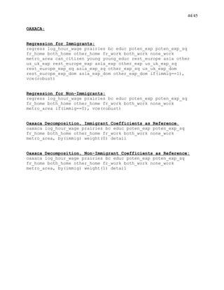 44/45
OAXACA:
Regression for Immigrants:
regress log_hour_wage prairies bc educ poten_exp poten_exp_sq
fr_home both_home other_home fr_work both_work none_work
metro_area can_citizen young young_educ rest_europe asia other
us_uk_exp rest_europe_exp asia_exp other_exp us_uk_exp_sq
rest_europe_exp_sq asia_exp_sq other_exp_sq us_uk_exp_dom
rest_europe_exp_dom asia_exp_dom other_exp_dom if(immig==1),
vce(robust)
Regression for Non-Immigrants:
regress log_hour_wage prairies bc educ poten_exp poten_exp_sq
fr_home both_home other_home fr_work both_work none_work
metro_area if(immig==0), vce(robust)
Oaxaca Decomposition, Immigrant Coefficients as Reference:
oaxaca log_hour_wage prairies bc educ poten_exp poten_exp_sq
fr_home both_home other_home fr_work both_work none_work
metro_area, by(immig) weight(0) detail
Oaxaca Decomposition, Non-Immigrant Coefficients as Reference:
oaxaca log_hour_wage prairies bc educ poten_exp poten_exp_sq
fr_home both_home other_home fr_work both_work none_work
metro_area, by(immig) weight(1) detail
 