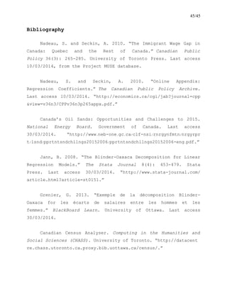 45/45
Bibliography
Nadeau, S. and Seckin, A. 2010. “The Immigrant Wage Gap in
Canada: Quebec and the Rest of Canada.” Canadian Public
Policy 36(3): 265-285. University of Toronto Press. Last access
10/03/2014, from the Project MUSE database.
Nadeau, S. and Seckin, A. 2010. “Online Appendix:
Regression Coefficients.” The Canadian Public Policy Archive.
Last access 10/03/2014. “http://economics.ca/cgi/jab?journal=cpp
&view=v36n3/CPPv36n3p265appx.pdf.”
Canada’s Oil Sands: Opportunities and Challenges to 2015.
National Energy Board. Government of Canada. Last access
30/03/2014. “http://www.neb-one.gc.ca/clf-nsi/rnrgynfmtn/nrgyrpr
t/lsnd/pprtntsndchllngs20152006/pprtntsndchllngs20152006-eng.pdf.”
Jann, B. 2008. “The Blinder-Oaxaca Decomposition for Linear
Regression Models.” The Stata Journal 8(4): 453-479. Stata
Press. Last access 30/03/2014. “http://www.stata-journal.com/
article.html?article=st0151.”
Grenier, G. 2013. “Exemple de la décomposition Blinder-
Oaxaca for les écarts de salaires entre les hommes et les
femmes.” BlackBoard Learn. University of Ottawa. Last access
30/03/2014.
Canadian Census Analyser. Computing in the Humanities and
Social Sciences (CHASS). University of Toronto. “http://datacent
re.chass.utoronto.ca.proxy.bib.uottawa.ca/census/.”
 