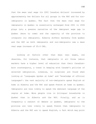 5/45
that the mean real wage (in 2001 Canadian dollars) increased by
approximately two dollars for all groups in the ROC and for non-
immigrants in Quebec. The fact that the mean real wage for
immigrants in Quebec is essentially unchanged from 2001 to 2006
plays into a greater narrative of the immigrant wage gap in
Quebec (more to come) and the capacity of the province to
integrate its immigrants. Alberta differs markedly from Quebec
and the ROC as both immigrants and non-immigrants saw a mean
real wage increase of $5.6 CAD.
Looking at factors other than mean real wages, one
observes, for instance, that immigrants in all three labour
markets have a higher level of education than their Canadian-
born counterparts, a trend in keeping with Canada’s policies of
selected immigration. Likewise, no surprises are found when
looking at ‘languages spoken at home’ and ‘knowledge of official
languages’: the vast majority of non-immigrants speak English at
home in Alberta and the ROC and speak French at home in Quebec.
Immigrants are less likely to speak the dominant language of the
region at home. More people live in bilingual households in
Quebec than in Alberta and the ROC. Finally, and as is
frequently a subject of debate in Quebec, immigrants to the
province are less likely to speak French than immigrants to
Alberta and the ROC are to speak English, a fact which may point
 