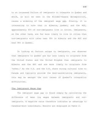 6/45
to an increased failure of immigrants to integrate in Quebec and
which, as will be seen in the Blinder-Oaxaca decomposition,
causes a widening of the immigrant wage gap. Finally, it is
interesting to note that in Alberta, Quebec, and the ROC,
approximately 65% of non-immigrants live in cities. Immigrants,
on the other hand, are far more likely to live in cities than
non-immigrants with rates near 90% in Alberta and the ROC and
near 96% in Quebec.
In looking at factors unique to immigrants, one observes
that immigrants to Quebec are far less likely to originate from
the United States and the United Kingdom than immigrants to
Alberta and the ROC and are more likely to originate from
‘other.’ As the U.S. and the U.K. share strong cultural ties to
Canada and typically provide the best-assimilating immigrants,
this may be amongst the root causes of Quebec’s integration
difficulties.
The Immigrant Wage Gap
The immigrant wage gap is found simply by calculating the
difference of mean log wages between immigrants and non-
immigrants. A negative value therefore indicates an advantage to
Canadian-born individuals. Results are displayed in Table 2.
 