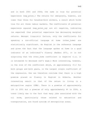 9/45
and in both 2001 and 2006; the same is true for potential
experience (exp_poten.) The returns for immigrants, however, are
lower than those for Canadian-born workers, a result which holds
true for all three labour markets. The coefficients of potential
experience squared (exp_poten_sq) are all negative, indicating
(as expected) than potential experience has decreasing marginal
returns. Amongst linguistic factors, only the coefficients for
speaking a non-official language at home (other_home) are
statistically significant. As English is the reference language
and given the fact that the language spoken at home is a good
indicator of an individual’s fluency (Nadeau 267), it is not
surprising that the other_home coefficient is negative (i.e. it
is estimated to decrease one’s wage.) More interesting, however,
is the size of the coefficient which, at approximately -0.2 for
both groups and both years, is the largest single coefficient of
the regression. One can therefore conclude that there is a high
premium placed on fluency in English in Alberta. Another
interesting result is that of the return to living in a
metropolitan region (CMA). There is a premium of approximately
10% in 2001 but a premium of only approximately 4% in 2006, a
trend likely due to the fact that many jobs associated with the
oil boom, particularly those related to extraction and
transportation, are found outside of metropolitan areas.
 