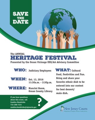 SAVE
the
DATE
HERITAGE FESTIVAL
Presented by the Ocean Vicinage EEO/AA Advisory Committee
Judiciary Employees
Oct. 13, 2016
11:30a.m. - 2:30p.m.
Mancini Room,
Ocean County Library
Cultural
Food, Festivities and Fun.
Bring and share your
favorite ethnic dish to be
entered into our contest
for best dessert/
main dish.
WHO.
When.
WHERE.
. .
.
.
WHAT.
If you have questions
about this event, call
Candice Hendricks
732-288-7231
candice.hendricks@njcourts.gov
?
The ANNUAL
 