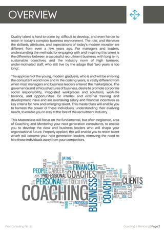 OVERVIEW
Piran Consulting Pte Ltd Coaching & Mentoring | Page 2
Quality talent is hard to come by, difﬁcult to develop, and even harder to
retain in today’s complex business environment. The role, and therefore
the skillsets, attributes, and expectations of today’s modern recruiter are
different from even a few years ago. For managers and leaders,
understanding the methods for engaging with and inspiring this talent is
the difference between a successful recruitment business, with long term,
sustainable objectives, and the industry norm of high turnover,
under-motivated staff, who still live by the adage that ‘two years is too
long’.
The approach of the young, modern graduate, who is and will be entering
the consultant world now and in the coming years, is vastly different from
when most managers and business leaders entered the marketplace. The
governance and ethics structures of business, desire to promote corporate
social responsibility, integrated workplaces and solutions, work-life
balance, and opportunities for internal and external training and
development, have and are overtaking salary and ﬁnancial incentives as
key criteria for new and emerging talent. This masterclass will enable you
to harness the power of these individuals, understanding their evolving
needs, to enable you to stay at the fore of the recruitment industry.
This Masterclass will focus on the fundamental, but often neglected, area
of Coaching and Mentoring your next generation consultants, to enable
you to develop the desk and business leaders who will shape your
organisational future. Properly applied, this will enable you to retain talent
which will become your next generation leaders, removing the need to
hire these individuals away from your competitors.
 