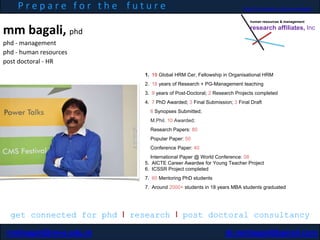 mm bagali, phd
phd - management
phd - human resources
post doctoral - HR
P r e p a r e f o r t h e f u t u r e
1. 10 Global HRM Cer, Fellowship in Organisational HRM
2. 18 years of Research + PG-Management teaching
3. 9 years of Post-Doctoral; 2 Research Projects completed
4. 7 PhD Awarded; 3 Final Submission; 3 Final Draft
6 Synopses Submitted;
M.Phil. 10 Awarded;
Research Papers: 80
Popular Paper: 50
Conference Paper: 40
International Paper @ World Conference: 08
5. AICTE Career Awardee for Young Teacher Project
6. ICSSR Project completed
7. 60 Mentoring PhD students
7. Around 2000+ students in 18 years MBA students graduated
get connected for phd I research I post doctoral consultancy
mmbagali@reva.edu.in dr.mmbagali@gmail.com
human resources & management
research affiliates, Inc
http://in.linkedin.com/in/mmbagali
 
