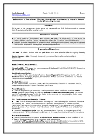 Harikrishnan B Mobile: 98406 29918 Email:
harikrishnan.b@tcs.com
Assignments in Operations / Client servicing with an organisation of repute in Banking
Sector (Processing Centre)
Objective
To be part of the Management team where my Managerial and SME Skills are used to enhance
both Organisational and Personal growth.
Professional Synopsis
 A result oriented professional with around 16 years of experience in the areas of
Reconciliation, Proofing, Process Management, Client Servicing and Team Management.
 Possess excellent interpersonal, communication and organisational skills with proven abilities
in customer relationship management and Process Operations.
Organisational Experience
TCS BPS Ltd – BFSI division from the year 2000 to till date (formerly part of Citigroup entities)
Senior Manager – F&A (Finance & Accounts)–International Banking Reconciliation& Cards
Settlements
MANAGERIAL EXPERIENCE:
Managing 150+ FTEs supporting processes across 4 Regions (APAC, EMEA, NAM & LATAM) spanning
20 countries of a top US Bank
Banking Reconciliation:
• Unit responsible for reconciliation of various Account types (AR/AP/Suspense/ Cash & LBV) for
Products (Cards, Mortgages, Deposits, Investments & ATM) of Consumer, Commercial and Prepaid
cards and banking Business.
Cards Settlements:
• Unit responsible for Association (VISA / MASTER) settlements, Validation of Settlement amount,
financial ledger postings & Country / Business specific MIS.
Recent Project:
• Acted as Project manager for the top US Bank Indonesia branch operations On-shore control
review project of reconciliation process and best practice sharing/ implementation. This project
won the ‘best project award’ within the cluster for the year and well appreciated by cluster head,
Client Country head & top management.
NRI Fund transfer and Deposits Process:
• 2.5+ Years of managerial experience in handling 40+ FTEs supporting core operations process of
top US Bank NRI Centres customers product of Deposits (Opening/Closing of Deposit Accounts
(NRO/NRE/FCNR), Currency conversion of deposits, Preparation of Drafts, Repatriation of funds from
India to Overseas , Fund Transfers inward & outward (which included First/Third party funds transfers
processes)
• Received ‘Appreciation Mails’ from NRI business and Area Directors for improvements of TAT
reduction project - ‘SPEED’ (Reduced from 24 hours to 04 hours) for critical Fund Transfer instructions.
Key Achievements:
• Leading the client global project for Standardization & Centralisation of proof packages as part
of Balance Sheet substantiation drive from client Bank headquarters.
• Leading the 15% productivity benefit project for clients related to settlement validation and GL
reconciliation Automation in coordination with Information technology division.
 