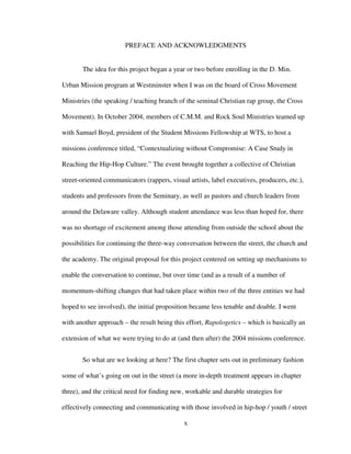 x
PREFACE AND ACKNOWLEDGMENTS
The idea for this project began a year or two before enrolling in the D. Min.
Urban Mission program at Westminster when I was on the board of Cross Movement
Ministries (the speaking / teaching branch of the seminal Christian rap group, the Cross
Movement). In October 2004, members of C.M.M. and Rock Soul Ministries teamed up
with Samuel Boyd, president of the Student Missions Fellowship at WTS, to host a
missions conference titled, “Contextualizing without Compromise: A Case Study in
Reaching the Hip-Hop Culture.” The event brought together a collective of Christian
street-oriented communicators (rappers, visual artists, label executives, producers, etc.),
students and professors from the Seminary, as well as pastors and church leaders from
around the Delaware valley. Although student attendance was less than hoped for, there
was no shortage of excitement among those attending from outside the school about the
possibilities for continuing the three-way conversation between the street, the church and
the academy. The original proposal for this project centered on setting up mechanisms to
enable the conversation to continue, but over time (and as a result of a number of
momentum-shifting changes that had taken place within two of the three entities we had
hoped to see involved), the initial proposition became less tenable and doable. I went
with another approach – the result being this effort, Rapologetics – which is basically an
extension of what we were trying to do at (and then after) the 2004 missions conference.
So what are we looking at here? The first chapter sets out in preliminary fashion
some of what’s going on out in the street (a more in-depth treatment appears in chapter
three), and the critical need for finding new, workable and durable strategies for
effectively connecting and communicating with those involved in hip-hop / youth / street
 