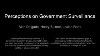 Perceptions on Government Surveillance
Alan Delgado, Henry Bulmer, Josiah Rand
“I can't in good conscience allow the U.S.
government to destroy privacy, internet freedom
and basic liberties for people around the world with
this massive surveillance machine they're secretly
building.” -Edward Snowden
“The Patriot Act closed dangerous gaps in
America’s law enforcement and intelligence
capabilities, gaps that terrorists exploited when they
attacked us” -George W. Bush
 