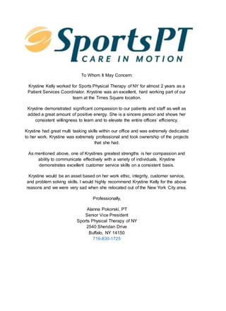 To Whom It May Concern:
Krystine Kelly worked for Sports Physical Therapy of NY for almost 2 years as a
Patient Services Coordinator. Krystine was an excellent, hard working part of our
team at the Times Square location.
Krystine demonstrated significant compassion to our patients and staff as well as
added a great amount of positive energy. She is a sincere person and shows her
consistent willingness to learn and to elevate the entire offices’ efficiency.
Krystine had great multi tasking skills within our office and was extremely dedicated
to her work. Krystine was extremely professional and took ownership of the projects
that she had.
As mentioned above, one of Krystines greatest strengths is her compassion and
ability to communicate effectively with a variety of individuals. Krystine
demonstrates excellent customer service skills on a consistent basis.
Krystine would be an asset based on her work ethic, integrity, customer service,
and problem solving skills. I would highly recommend Krystine Kelly for the above
reasons and we were very sad when she relocated out of the New York City area.
Professionally,
Alanna Pokorski, PT
Senior Vice President
Sports Physical Therapy of NY
2540 Sheridan Drive
Buffalo, NY 14150
716-830-1725
 