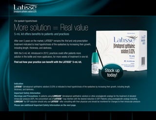 Indication
LATISSE®
(bimatoprost ophthalmic solution) 0.03% is indicated to treat hypotrichosis of the eyelashes by increasing their growth, including length,
thickness, and darkness.
Important Safety Information
Warnings and Precautions: In patients using LUMIGAN®
(bimatoprost ophthalmic solution) or other prostaglandin analogs for the treatment of elevated
intraocular pressure (IOP), the concomitant use of LATISSE®
may interfere with the desired reduction in IOP. Patients using prostaglandin analogs including
LUMIGAN®
for IOP reduction should only use LATISSE®
after consulting with their physician and should be monitored for changes to their intraocular pressure.
Please see additional Important Safety Information on the next page.
After over 5 years on the market, LATISSE®
remains the first and only prescription
treatment indicated to treat hypotrichosis of the eyelashes by increasing their growth,
including length, thickness, and darkness.
With the 5-mL kit, introduced in 2012, practices could offer patients more
solution in the bottle and more applicators, for more weeks of treatment in one kit.
Find out how your practice can benefit with the LATISSE®
5-mL kit.
Stock up
today!
More solution = Real value
5-mL kit offers benefits to patients and practices
For eyelash hypotrichosis
Home Value to Patient
Brilliant Distinctions®
Program
Value to Practice How to Order
ALLERGAN PARTNER
PRIVILEGES®
Program
Price Per Kit
For Practice
 
