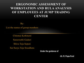 By:
List the names of group members
Chinmai Kethineni
Saraswathi Guduri
Shiva Teja Sepuri
Sai Surya Teja Sreedhara
ERGONOMIC ASSESSMENT OF
WORKSTATION AND RULA ANALYSIS
OF EMPLOYEES AT JUMP TRADING
CENTER
Under the guidance of
-Dr. R. Pope-Ford
 