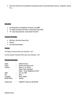 • End of the month (non-moving &slow moving) items sent to concerned dept by mail (ex: production, service,
etc....)
.
Education
• B.A Graduation from Rajasthan University, Year 2007
• 12th
Higher secondary Commerce , Ajmer Board Year 2003
• 10th
Secondary Education Ajmer Board Year 2001
Computer Knowledge
• MS Excel, Word and Power Point
• Internet
• All customized software
Training
Fire Fighting Training by Saint John Ambulance - 2011
First Aid Industrial Training & CPR by Saint John Ambulance - 2011
Personal Information
Name - Akhilesh Kumar
Father - Shree Laxmi Niwas Joshi
Address - Near P. C. B. School
Station Road, Sujangarh
Distric – Churu (Rajasthan) 331507
DOB - 03th
July 1985
Sex - Male
Language - Hindi, English
Marital Status - Married
Passport No. - K5846707 Valid up to 28.08.2022
Akhilesh Kumar
 