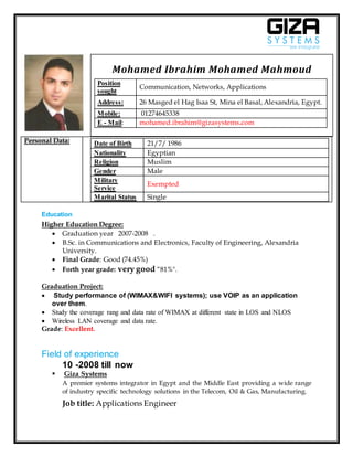 Personal Data: Date of Birth 21/7/ 1986
Nationality Egyptian
Religion Muslim
Gender Male
Military
Service
Exempted
Marital Status Single
Education
Higher Education Degree:
 Graduation year 2007-2008 .
 B.Sc. in Communications and Electronics, Faculty of Engineering, Alexandria
University.
 Final Grade: Good (74.45%)
 Forth year grade: very good “81%".
Graduation Project:
 Study performance of (WIMAX&WIFI systems); use VOIP as an application
over them.
 Study the coverage rang and data rate of WIMAX at different state in LOS and NLOS
 Wireless LAN coverage and data rate.
Grade: Excellent.
Field of experience
10 -2008 till now
 Giza Systems
A premier systems integrator in Egypt and the Middle East providing a wide range
of industry specific technology solutions in the Telecom, Oil & Gas, Manufacturing.
Job title: Applications Engineer
Mohamed Ibrahim Mohamed Mahmoud
Position
sought
Communication, Networks, Applications
Address: 26 Masged el Hag Isaa St, Mina el Basal, Alexandria, Egypt.
Mobile: 01274645338
E - Mail: mohamed.ibrahim@gizasystems.com
 