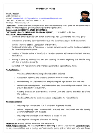 CURRICULUM VITAE
Shaik. Hassan
DOB:11/04/1990
E-mail: Hassan.shaik1437@gmail.com, sk.md.hassan88@gmail.com
UAE: +971 509863151 IND: +91 9866135726
Skype Id : hassanshaik.21261
Objectives: To associate with an organization which recognizes my skills, gives me an opportunity to
update my knowledge and grow myself along with the organaization.
Experience1: ASSOCIATE SALES OPERATION
(NATIONAL HEALTH INSURANCE COMPANY DAMAN) 25/10/2015 to Till date
ROLES AND RESPOSIBILTIES :
• Enrolment of new business with daman by creating a new Customer and new policy group
• Endorsement of existing policy at member level like customizing as per client requirement
Includes member addition , cancelation and correction.
• Validating the LOA(Letter of Acceptance ) contract between daman and its clients and updating
the track number in the system.
• Providing of SOB (schedule of benefits ) to the client updating with network list both local and
international.
• Printing of cards by meeting daily TAT and updating the clients regarding due amount along
with date of collecting the cards.
• Supported both Medical claims and Finance department as a part of daily duties.
Medical Claims :
 Validating of Claim forms along with medical bills attached
 Registration ,scanning and uploading of Claims form in daman portal.
 Understanding the Customer issues and providing the right solution with less time .
 Handling of claim rejections , customer queries and coordinating with different team to
provide best solution to customer .
 Creating of Issues on every Existing incorrect Claim and tracking the status to update
the customer .
 Handling of Checks like check receivables and payables for Medical Claims.
Finance Support :
 Providing right Invoices and SOA to the clients as per the request .
 Update regarding Fines , Commissions , Refunds and Credit notes and also sending
payment notification with due date.
 Providing Fine calculation sheet if he/she is eligible for fine.
 After Payment sending the application for Printing .
Experience2: Having 3years 8 Months of Total experience.
Role& Responsibilities : As an Analyst–Client servicing in Global Logic India ltd (Client: Google)
my core responsibilities are to monitor user’s community events and any other users who use Google
 