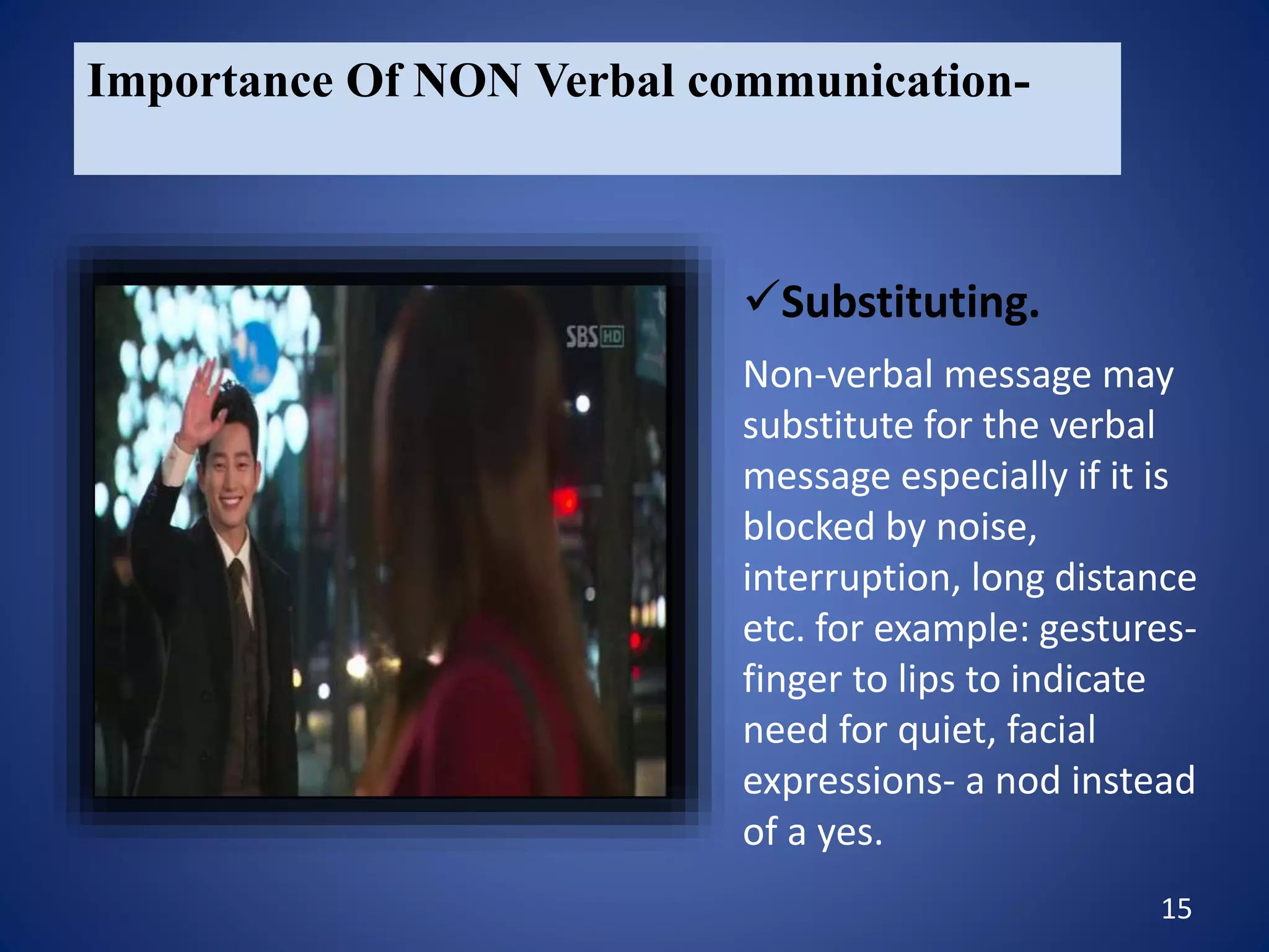 15
Importance Of NON Verbal communication-
Non-verbal message may
substitute for the verbal
message especially if it is
blocked by noise,
interruption, long distance
etc. for example: gestures-
finger to lips to indicate
need for quiet, facial
expressions- a nod instead
of a yes.
Substituting.
 