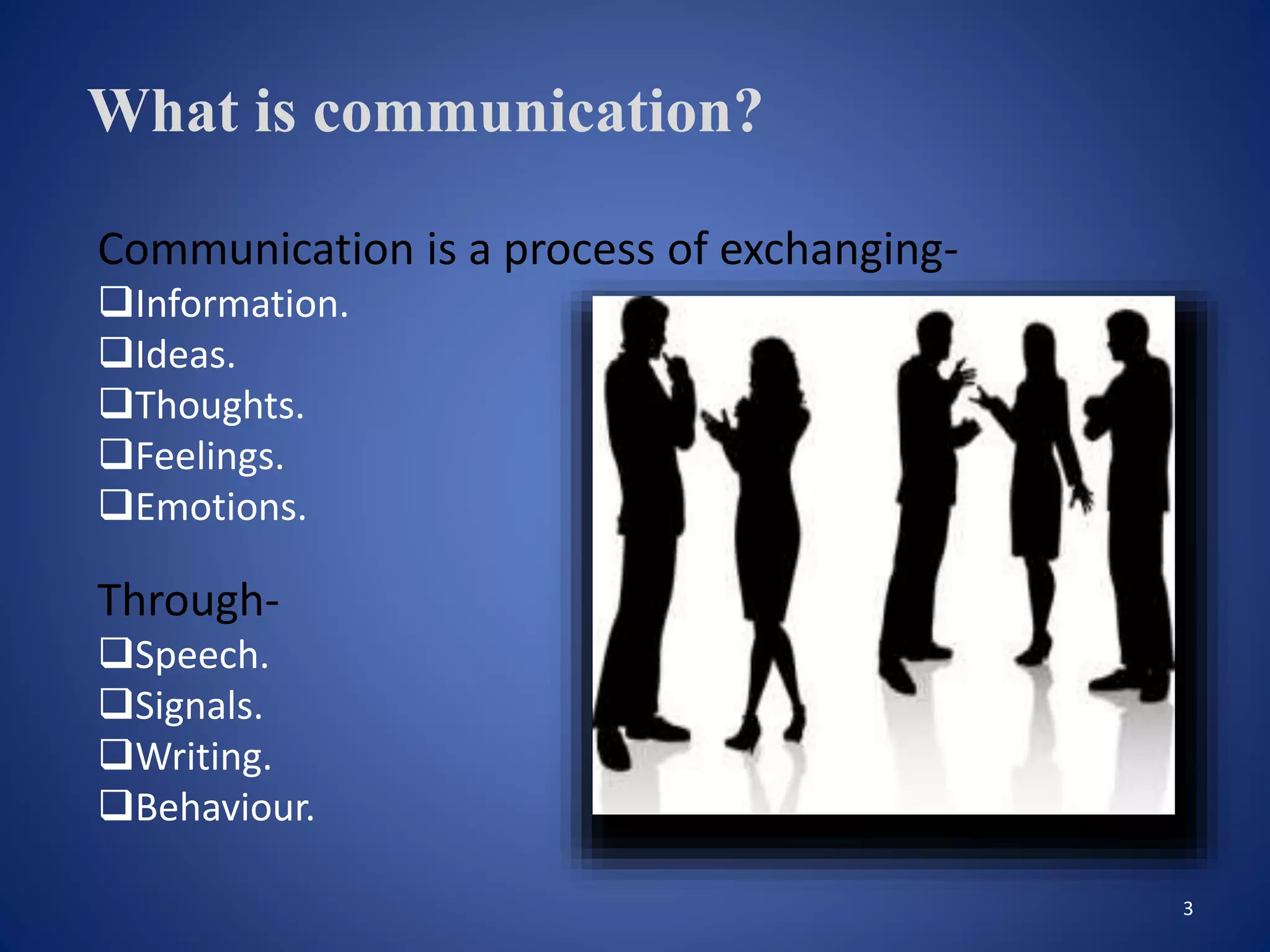3
What is communication?
Communication is a process of exchanging-
Information.
Ideas.
Thoughts.
Feelings.
Emotions.
Through-
Speech.
Signals.
Writing.
Behaviour.
 