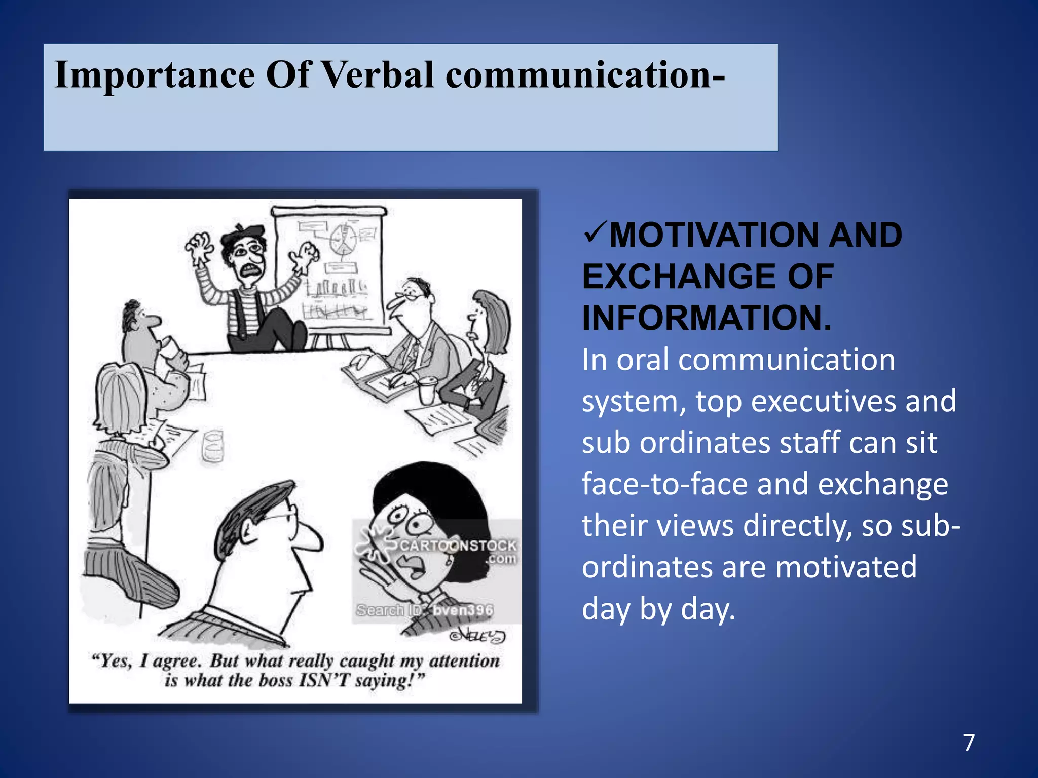 7
Importance Of Verbal communication-
MOTIVATION AND
EXCHANGE OF
INFORMATION.
In oral communication
system, top executives and
sub ordinates staff can sit
face-to-face and exchange
their views directly, so sub-
ordinates are motivated
day by day.
 