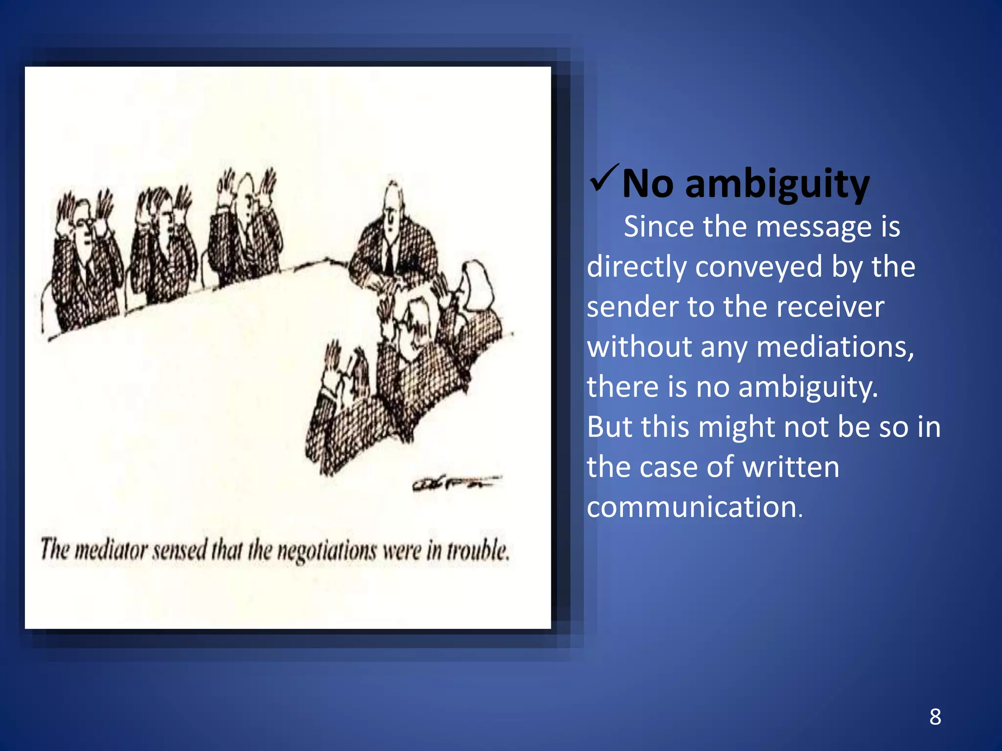 8
No ambiguity
Since the message is
directly conveyed by the
sender to the receiver
without any mediations,
there is no ambiguity.
But this might not be so in
the case of written
communication.
 