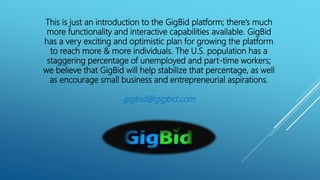 This is just an introduction to the GigBid platform; there’s much
more functionality and interactive capabilities available. GigBid
has a very exciting and optimistic plan for growing the platform
to reach more & more individuals. The U.S. population has a
staggering percentage of unemployed and part-time workers;
we believe that GigBid will help stabilize that percentage, as well
as encourage small business and entrepreneurial aspirations.
gigbid@gigbid.com
 