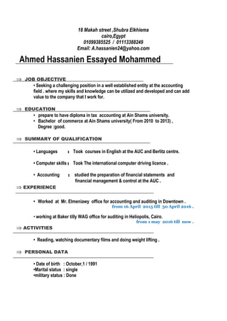 18 Makah street ,Shubra Elkhiema
cairo,Egypt
01099385525 / 01113388249
Email: A.hassanien24@yahoo.com
Ahmed Hassanien Essayed Mohammed
⇒ JOB OBJECTIVE
• Seeking a challenging position in a well established entity at the accounting
field . where my skills and knowledge can be utilized and developed and can add
value to the company that I work for.
⇒ EDUCATION
• prepare to have diploma in tax accounting at Ain Shams university.
• Bachelor of commerce at Ain Shams university( From 2010 to 2013) ,
Degree :good.
⇒ SUMMARY OF QUALIFICATION
• Languages : Took courses in English at the AUC and Berlitz centre.
• Computer skills : Took The international computer driving licence .
• Accounting : studied the preparation of financial statements and
financial management & control at the AUC .
⇒ EXPERIENCE
• Worked at Mr. Elmeniawy office for accounting and auditing in Downtown .
from 16 April 2015 till 30 April 2016 .
• working at Baker tilly WAG office for auditing in Heliopolis, Cairo.
from 1 may 2016 till now .
⇒ ACTIVITIES
• Reading, watching documentary films and doing weight lifting .
⇒ PERSONAL DATA
• Date of birth : October,1 / 1991
•Marital status : single
•military status : Done
 