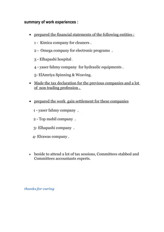 summary of work experiences :
• prepared the financial statements of the following entities :
1 - Kimica company for cleaners .
2 - Omega company for electronic programs .
3 - Elhapashi hospital .
4 - yaser fahmy company for hydraulic equipments .
5- ElAmriya Spinning & Weaving.
• Made the tax declaration for the previous companies and a lot
of non trading profession .
• prepared the work gain settlement for these companies
1 - yaser fahmy company .
2 - Top mobil company .
3- Elhapashi company .
4- Elrawas company .
• beside to attend a lot of tax sessions, Committees stabbed and
Committees accountants experts.
thanks for caring
 