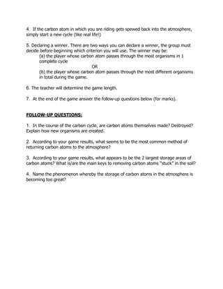 4. If the carbon atom in which you are riding gets spewed back into the atmosphere,
simply start a new cycle (like real life!)
5. Declaring a winner. There are two ways you can declare a winner, the group must
decide before beginning which criterion you will use. The winner may be:
(a) the player whose carbon atom passes through the most organisms in 1
complete cycle
OR
(b) the player whose carbon atom passes through the most different organisms
in total during the game.
6. The teacher will determine the game length.
7. At the end of the game answer the follow-up questions below (for marks).
FOLLOW-UP QUESTIONS:
1. In the course of the carbon cycle, are carbon atoms themselves made? Destroyed?
Explain how new organisms are created.
2. According to your game results, what seems to be the most common method of
returning carbon atoms to the atmosphere?
3. According to your game results, what appears to be the 2 largest storage areas of
carbon atoms? What is/are the main keys to removing carbon atoms “stuck” in the soil?
4. Name the phenomenon whereby the storage of carbon atoms in the atmosphere is
becoming too great?
 