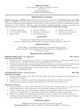 BRADLEY WIENS
625 N. Sycamore Ave #216, Los Angeles, CA 90036
530-680-3770
bradleyjwiens@gmail.com
www.linkedin.com/in/bradleywiens
PROFESSIONAL SUMMARY
Healthcare Manager and Military Veteran offering 10 years of proven experience in the United States Navy and civilian
sector. Accomplished measurable results while leading healthcare teams of up to 140 employees in a dynamic, fast - paced
environment. Managed risk upon multiple lines to protect assets, property, and equipment valued over $5M while meeting the
expectations of senior leadership. Possesses extensive knowledge in healthcare leadership, operations management, and
project coordination. Career supported by a Bachelor of Science from Thomas Edison State College.
 Healthcare Management  Project Coordination  Operations Management
 Cross-Functional Leadership
 Budget Analysis
 Training and Development
 Policy Implementation
 Organization/Communication
 Microsoft Office Suite
EDUCATION
Bachelor Science, Medical Imaging, Thomas Edison State College, 2011
Associates in Applied Science, Health Science Technology, Coastline Community College, 2007
CERTIFICATIONS
R.T (R) ARRT, American Registry of Radiologic Technologist, License #451752
Fluoroscopy/CRT, California Department of Public Health, License #RHF00097301
CrossFit Level 1 Trainer
PROFESSIONAL EXPERIENCE
BOWERS AMBULANCE – Los Angeles, CA 2014 – Present
Assistant General Manager
 Managed the day to day operations of a team of 140 employees responsible for coordinating ambulance services
across the greater Los Angeles California area; covering approximately 150 communities
 Developed training and quality assurance programs that enforced regulatory requirements and safety; directly resulted
in the certification and passing of 5 California Highway Patrol and Los Angeles County EMS inspections
 Tracked an annual operating budget of $5M; worked closely with executive leadership to allocate funding and
resources to organizational programs
UNITED STATES NAVY– Various Locations 2005 – 2012
Radiologic Technologist
 Managed satellite radiology clinic, while performing X-Ray, fluoroscopic examinations, and computerized axial
tomographic examinations
 Implemented new chiropractic examinations, reducing radiation exposure to over 1000 service-members
 Performed quality assurance and quality control inspections on over 2500 annual radiologic exams
Healthcare Technician
 Interviewed patients to obtain medical information and measured their vital signs, height, and weight; recorded
patients' medical history, vitals, or information such as test results in electronic and paper records
 Collected blood, tissue, and other laboratory specimens using appropriate collection procedures, logged the
specimens, and prepared them for testing; utilized composite risk management techniques to ensure safety
 Planned and coordinated the organizations periodic health assessments in support of over 5000 service-members
 Performed clerical and administrative functions, such as ordering and maintaining inventory of supplies; managed an
annual supply budget of $100K with zero discrepancies
TECHNICAL SKILLS
Software: Microsoft Office (2003, 2007, 2010), PACS, Epic, EMS
Operating Systems: Mac / Microsoft Windows (95, 98, XP, Vista), Windows 7, Windows 8
 