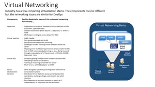 Virtual Networking
Industry has a few competing virtualization stacks. The components may be different
but the networking issues are similar for DevOps
Components DevOps Needs to be aware of this embedded networking
functionality …
Hypervisor - Implements the v-switch. Examples of virtual switches include
Cisco N1Kv, OpenSwitch etc.
- Initiates the Vmotion which requires L2 adjacency i.e. within a
VLAN
- Challenges in scaling L2 across datacenter (DCI)
Virtual Switches - VLAN Capable
- Port group associated with VLAN
- Host processor does packet processing
- Challenges includes trunking of links between switch and
server
- Mapping server VLANS (in hypervisor) to physical switch VLANs
- Size of VLAN is increasingly becoming an issue. Being resolved
through encapsulation of L2 frames inside L3 (VXLAN, NVGRE,
FabricPath, TRILL)
Virtual NICs - Increasing getting intelligent with hardware assisted vNIC.
- Offloading to assist in TCP latency
- Teaming to increasing bandwidth into server
- Multi-tenancy with FEX (adapter and VM)
Cloud
Orchestration
Directors
- What changed is scalability and integration with external
orchestration systems
- Distributed Virtual Switches (across servers) presented
coordination challenges. Single control point are called
directors.
- Each hypervisor in a cluster continues to switch at L2
independently i.e. data paths are not centralized
Physical
Network
Virtual
Machines
Virtual
Switch
Virtual
Servers
Management
Center
VM vFW vSLB
vWAAS
Virtual Networking Basics
 