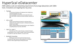 HyperScal eDatacenter
HSDC address scale out networking requirement of very large datacenters with 100K+
hosts. Innovations are targeting four key areas
• Topology
- To overcome limitations of traditional tree, folded-clos
inspired topologies are used.
- Some topologies include ToR as leaf node while some
other like Bcube include host based software switches as
leaf
• CPU vs. ASIC
- Switch microarchitecture based on merchant silicon
implements clos inside the switch. Infiniband started this
trend in early 2000s.
- MSDC is biased towards merchant silicon, even though no
compelling feature has been identified
• Layer 2 vs. Layer 3
- FabricPath and TRILL scale the layer-2 network through
encapsulation of mac inside IP packet. Others protocols prefer
IP inside IP to scale the network. E.G Cisco’s Vinci
• Multipath Forwarding
- ECMP based static hash based load balancing has
increased TCP layer latency. New proposals to introduce
dynamic traffic engineering are being discussed.
 