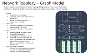 Network Topology – Graph Model
Network layout is a combination of chosen topology (design decision) plus chosen technology
(architecture decision). Graph is a concise and precise notation to describe a network topology.
• Crossbar
• Good for small input/output
• Complexity is N^2 where N is number of
input/output
• Number of switches required N^2 –
Problem when N is large.
• Fat tree Clos
• Can be non-blocking 1:1 or blocking x:1
• Characterized as Clos (m,n,r)
• Complexity is (2n+r)*rn = # of switches
• Torus
• Blocking network; but great at scale
• Optimized for data locality
• Good for growth and hybrid networks
• Complexity increases with switch port
count. k/(2logbaseK/2 (N). Where k = port
count and N = number of servers.
• High port count switches are better with
Clos than Tori.
• Direct and Indirect Topologies
• Crossbar, Fat-tree clos are indirect network
i.e. nodes are not part of the network
topology. Torus is a direct network.
1 2 n
x
x x
xx
x
x x x
1
2
n
Crossbar
1n
2n
rn
.
.
.
n x m
1
2
m
.
.
.
1
2
r
.
.
.
n
n
n
Fat-tree
2DTorus
 