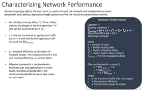 Characterizing Network Performance
Latency =
Sending overhead +
TLinkProp x (d + 1) + (Tr + Ts+ Ta) x d +
PacketSize/BW x (d + 1) +
Receiving overhead
where
d = number of hops
Tr = Switch routing delay
Ta = Switch arbitration delay
Ts = Switch switch delay (pin2pin)
TLinkProp = Per link propagation delay
Effective Bandwidth = min-of (
N * BWIngress, s * N,
r * (BWBisection/g) ,
s * N * BWEgress )
where
s is the fraction of traffic that is accepted
r is the network efficiency
g is fraction that crosses bi-section
Network Performance
• Port Buffers directly affect “s”. Port buffers
sized to the length of the link optimizes “s”
and can be assumed to be s =1 .
• g is directly correlated to application traffic
pattern. A well distributed application will
max out the BWbisection
• r – network efficiency is a function of
multiple factors. The most prominent is link
and routing efficiency i.e. control plane.
• Effective bandwidth is the bandwidth
between user and application i.e. north
south. Bisectional bandwidth is the
minimum bandwidth between two nodes
i.e. east-west
Network topology affects the hop count i.e. paths through the network and therefore Bi-sectional
bandwidth and Latency. Application traffic patterns drives the rest of the performance metrics.
 