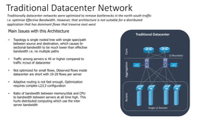 Traditional Datacenter Network
Traditionally datacenter networks were optimized to remove bottlenecks in the north-south traffic
i.e. optimize Effective Bandwidth. However, that architecture is not suitable for a distributed
application that has dominant flows that traverse east-west
Main Issues with this Architecture
• Topology is single rooted tree with single span/path
between source and destination, which causes bi-
sectional bandwidth to be much lower than effective
bandwidth i.e. no multiple paths
• Traffic among servers is 4X or higher compared to
traffic in/out of datacenter
• Not optimized for small flows. Observed flows inside
datacenter are short with 10-20 flows per server
• Adaptive routing is not fast enough. Optimization
requires complex L2/L3 configuration
• Ratio of bandwidth between memory/disk and CPU
to bandwidth between servers at all time high. This
hurts distributed computing which use the inter
server bandwidth
CoreAggregationAccess
Traditional Datacenter
Single L2 Domain
L3 Boundary
 