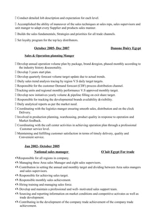  Conduct detailed Job description and expectation for each level.
 Accomplished the ability of maneuver of the sales techniques at sales reps, sales supervisors and
unit manger to adapt every Supplier and products sales manner.
 Builds the sales fundamentals, Strategies and priorities for all trade channels.
 Set loyalty program for the top key distributors.
October 2005- Dec 2007 Danone Dairy Egypt
Sales & Operation planning Manger
 Develop annual operation volume plan by package, brand &region, phased monthly according to
the industry history &seasonality.
 Develop 3 years start plan.
 Develop quarterly forecast volume target update due to actual trends.
 Daily sales trend analysis tracing by region V.S daily target targets.
 Responsible for the customer Demand forecast (CDF) process distribution channel.
Tracking units and regional monthly performance V.S approved monthly target.
 Develop new initiatives yearly volume & pipeline filling on exit share target.
 Responsible for tracking the developmental brands availability &visibility.
 Daily analytical reports as per the market need.
 Coordinating with the logistics manger ensuring smooth sales, distribution and on the clock
Delivery.
 Involved in production planning, warehousing, product quality in response to operation and
Market feedback.
 Coordinating with the call center activities in achieving operation plan through a professional
Customer service level.
 Maintaining and fulfilling customer satisfaction in terms of timely delivery, quality and
Convenient service.
Jan 2002- October 2005
National sales manager O`lait Egypt For trade
Responsible for all regions in company.
 Managing three Area sales Manager and eight sales supervisors.
 Contribution in setting the annual and monthly target and dividing between Area sales mangers
and sales supervisors.
 Responsible for achieving sales target.
 Responsible monthly sales achievement.
 Hiring training and managing sales force.
 Develop and maintain a professional and well- motivated sales support team.
 Sourcing and reporting information on market conditions and competitive activates as well as
trade development.
 Contributing in the development of the company trade achievement of the company trade
achievement.
 