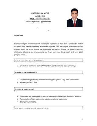 CURRICULUM VITAE
AJESH V.B
MOB. +9710558084121
EMAIL: ajeshvb01@gmail.com
SUMMARY
Bachelor’s degree in commerce with professional experience of more than 4 years in the field of
accounts, audit, banking, inventory, receivables, payables, cash flow, payroll. The organizations I
covered during my tenure include tax consultancy and trading. I have the ability to adapt to
challenging situations and environments and I can learn new things easily and have good
grasping power.
 Graduate in Commerce from IGNOU (Indhira Gandhi National Open University)
 Good knowledge of computerized accounting packages viz Tally. ERP 9, Peachtree.
 Knowledge of MS Office.
S
 Preparation and presentation of financial statements, independent handling of accounts.
 Reconciliation of bank statements, supplier & customer statements.
 Strong analytical ability.
1
EDUCATIONAL QUALIFICATIONS:-
COMPUTER KNOWLEDGE:-
SKILLS & STRENGTH:-
PROFFESSIONAL WORK EXPERIENCE:-
 
