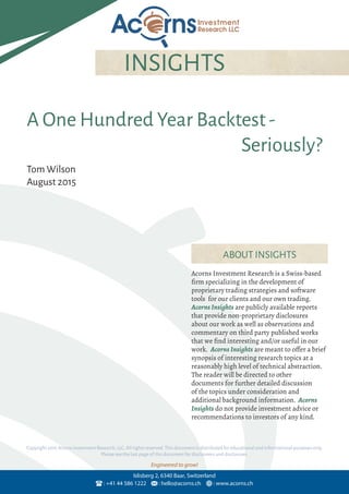 Engineered to grow!
: +41 44 586 1222 : hello@acorns.ch : www.acorns.ch
Islisberg 2, 6340 Baar, Switzerland
INSIGHTS
Acorns Investment Research is a Swiss-based
firm specializing in the development of
proprietary trading strategies and software
tools for our clients and our own trading.
Acorns Insights are publicly available reports
that provide non-proprietary disclosures
about our work as well as observations and
commentary on third party published works
that we find interesting and/or useful in our
work. Acorns Insights are meant to offer a brief
synopsis of interesting research topics at a
reasonably high level of technical abstraction.
The reader will be directed to other
documents for further detailed discussion
of the topics under consideration and
additional background information. Acorns
Insights do not provide investment advice or
recommendations to investors of any kind.
ABOUT INSIGHTS
Copyright 2016 Acorns Investment Research,LLC.All rights reserved.This document is distributed for educational and informational purposes only.
Please see the last page of this document for disclaimers and disclosures.
A One Hundred Year Backtest-
Seriously?
Tom Wilson
August 2015
 