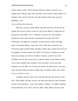 INTROVERSION/EXTRAVERSION 10
activities (Boeree, 2006). Webster-Merriam Dictionary defines an extrovert as an
outgoing person who gets along easily with others, but an extrovert is better defined as an
individual with a need for social time with other people to unwind after a long day
(Bainbridge, 2013).
Extroverted Reaction to Dopamine
While they can focus on long, difficult tasks when necessary, extroverts do not
typically have the level of focus as introverts and can have difficulty working alone for
long periods of time (Blake, 2013). Furthermore, extroverts have wide dopamine
passageways and are more responsive and motivated by rewards (Cain, 2012).
Unfortunately, the anticipation of dopamine can make extroverts blind to the bigger
picture and lead their followers astray (Cain, 2012). When they are focused on the
reward, they neglect potential dangers and ignore warning signs to pursue the reward, and
this negligence can lead to disasters like refusal to sell stocks in a company even when
shares are decreasing or is involved in political or business scandals (Cain, 2012).
Sometimes, however, risks can pay off; if a company conducts a risky business practice,
such as doing something other companies do not, and achieve success, then other
companies may often follow suit, knowing such practice may bring success. In essence,
many extroverted leaders are prone to making bold, occasionally reckless, risky actions.
Extroverts and Conversation
In addition, extroverts tend to enjoy small talk much more than introverts (Cain,
2012). When talking with other extroverts, they often enjoy being the center of attention
and offer casual information – such as pets, hobbies, or families – to establish similarities
between themselves (Cain, 2012). Extroverts dislike solitary thinking but enjoy small
 