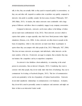 INTROVERSION/EXTRAVERSION 11
talk; in fact, they can actually think as they speak to respond quickly in conversations, so
they can, and often will, respond to a sudden crisis or problem very quickly compared to
introverts who prefer to carefully consider the best course of action (“Philosophy 302”,
2003; Blake, 2013). As leaders, this makes extroverts more comfortable with a large
group of followers and allows them to completely engage in any company conversation.
Compared to introverts, extroverts can be more callous to the feelings of others
and are much more confrontational (Cain, 2012). Most extroverts are never afraid to
express their opinion or argue especially since their lower blood pressure invites higher
stimulation (Hozawa, et al., 2006). In fact, extroverts are often drawn to people on the
basis of competition, which is why extroverts are much more likely to participate in
sports where they can compete with other people (Cain, 2012; “Philosophy 302”, 2006).
This does not mean extroverts are arrogant, rude individuals; rather introverts are the
more sensitive of the two. If extroverts are eager to compete, then as leaders they may
run business like competition and try to outperform competitors.
An extrovert is less fastidious about authenticity, or connecting to the actual
person in conversation, than an introvert (Gregoire, 2013). Considering they want to
converse with other people, they do not really mind what form of technology they use to
communicate be it texting or Facebook (Gregoire, 2013). This love of communication
can be seen particularly in the rise of popularity of I-phone based activities. Extroverts
do not mind unauthentic relationships in communications or in businesses. As leaders,
they do not feel a need to personally connect to employees and customers and might not
listen to them as an introverted leader would.
 