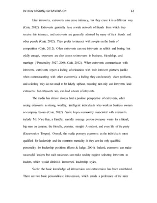 INTROVERSION/EXTRAVERSION 12
Like introverts, extroverts also crave intimacy, but they crave it in a different way
(Cain, 2012). Extroverts generally have a wide network of friends from which they
receive this intimacy, and extroverts are generally admired by many of their friends and
other people (Cain, 2012). They prefer to interact with people on the basis of
competition (Cain, 2012). Often extroverts can see introverts as selfish and boring, but
oddly enough, extroverts are also drawn to introverts in business, friendship, and
marriage (“Personality 302”, 2006; Cain, 2012). When extroverts communicate with
introverts, extroverts report a feeling of relaxation with their introvert partners (unlike
when communicating with other extroverts), a feeling they can honestly share problems,
and a feeling they do not need to be falsely upbeat, meaning not only can introverts lead
extroverts, but extroverts too, can lead a team of introverts.
The media has almost always had a positive perspective of extroverts, often
seeing extroverts as strong, wealthy, intelligent individuals who work as business owners
or company bosses (Cain, 2012). Some tropes commonly associated with extroverts
include Mr. Nice Guy, a friendly, morally average person everyone wants for a friend;
big man on campus, the friendly, popular, straight A student, and even life of the party
(Extraversion Tropes). Overall, the media portrays extroverts as the individuals most
qualified for leadership and the common mentality is they are the only qualified
personality for leadership positions (Bono & Judge, 2004). Indeed, extroverts can make
successful leaders but such successes can make society neglect selecting introverts as
leaders, which would diminish introverted leadership styles.
So far, the basic knowledge of introversion and extraversion has been established.
There are two basic personalities: introversion, which entails a preference of the inner
 