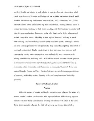 INTROVERSION/EXTRAVERSION 13
world of thought and a desire to seek solitude in order to relax, and extraversion, which
entails a preference of the outer world of people and activities and a desire to seek social
activities and stimulating environments to relax (Cain, 2012; “Philosophy 302”, 2006).
Introverts can be further characterized by their concentration, listening abilities, desire to
connect personally, tendency to think before speaking, and their tendency to consider and
plan their courses of action. Extroverts, on the other hand, can be further characterized
by their competitive nature, risk-taking actions, upbeat demeanor, tendency to speak
while thinking, and their tendency to react quickly to sudden events. Although a person
can have a strong preference for one personality, they cannot be completely introverted or
completely extroverted. Finally, media tends to favor extroverts over introverts and
consequently, society values extraversion more and typically sees extroverts as the
primary candidates for leadership roles. With all this in mind, one must ask the question:
is introversion or extraversion a product of culture, genetics, or both? In the case of
personality, which personality contributes more to a successful business? In the case
study of Douglas Conant and Harry Gordon Selfridge, how do the two compare in terms
of generosity, risk-taking actions, listening skills, and transformational leadership
qualities?
Review of Related Literature
Nurture
Often, the culture of a nation and family interactions can influence the nature of a
person; a nation’s culture can determine what a person believes while the way a person
interacts with their family can influence how they will interact with others in the future.
These factors can also influence if a child will grow up and become introverted or
 