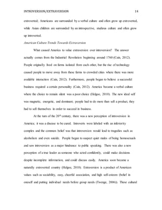 INTROVERSION/EXTRAVERSION 14
extroverted; Americans are surrounded by a verbal culture and often grow up extroverted,
while Asian children are surrounded by an introspective, studious culture and often grow
up introverted.
American Culture Trends Towards Extraversion
What caused America to value extraversion over introversion? The answer
actually comes from the Industrial Revolution beginning around 1760 (Cain, 2012).
People originally lived on farms isolated from each other, but the rise of technology
caused people to move away from these farms to crowded cities where there was more
available interaction (Cain, 2012). Furthermore, people began to believe a successful
business required a certain personality (Cain, 2012). America became a verbal culture
where the choice to remain silent was a poor choice (Helgoe, 2010). The new ideal self
was magnetic, energetic, and dominant; people had to do more than sell a product, they
had to sell themselves in order to succeed in business.
At the turn of the 20th century, there was a new perception of introversion in
America; it was a disease to be cured. Introverts were labeled with an inferiority
complex and the common belief was that introversion would lead to tragedies such as
alcoholism and even suicide. People began to suspect quiet males of being homosexuals
and saw introversion as a major hindrance to public speaking. There was also a new
perception of a true leader as someone who acted confidently, could make decisions
despite incomplete information, and could discuss easily. America soon became a
naturally extroverted country (Helgoe, 2010). Extraversion is a product of American
values such as sociability, easy, cheerful association, and high self-esteem (belief in
oneself and putting individual needs before group needs (Twenge, 2006)). These cultural
 