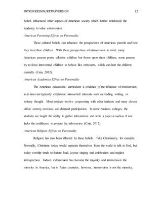 INTROVERSION/EXTRAVERSION 15
beliefs influenced other aspects of American society which further reinforced the
tendency to value extraversion.
American Parenting Effects on Personality
These cultural beliefs can influence the perspectives of American parents and how
they treat their children. With these perspectives of introversion in mind, many
American parents praise talkative children but frown upon silent children; some parents
try to force introverted children to behave like extroverts, which can hurt the children
mentally (Cain, 2012).
American Academics Effects on Personality
The American educational curriculum is evidence of the influence of extraversion
as it does not typically emphasize introverted interests such as reading, writing, or
solitary thought. Most projects involve cooperating with other students and many classes
utilize oratory exercises and demand participation. In some business colleges, the
students are taught the ability to gather information and write a paper is useless if one
lacks the confidence to present the information (Cain, 2012).
American Religion Effects on Personality
Religion has also been affected by these beliefs. Take Christianity, for example.
Normally, Christians today would separate themselves from the world to talk to God, but
today worship tends to feature loud, joyous singing and celebration and neglect
introspection. Indeed, extraversion has become the majority and introversion the
minority in America, but in Asian countries, however, introversion is not the minority.
 
