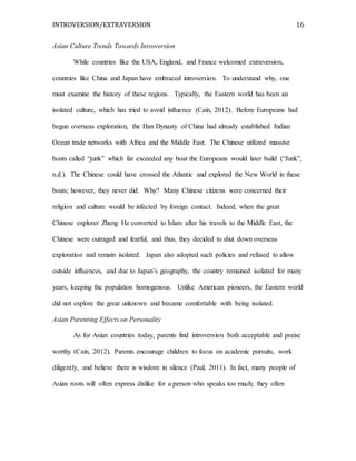 INTROVERSION/EXTRAVERSION 16
Asian Culture Trends Towards Introversion
While countries like the USA, England, and France welcomed extraversion,
countries like China and Japan have embraced introversion. To understand why, one
must examine the history of these regions. Typically, the Eastern world has been an
isolated culture, which has tried to avoid influence (Cain, 2012). Before Europeans had
begun overseas exploration, the Han Dynasty of China had already established Indian
Ocean trade networks with Africa and the Middle East. The Chinese utilized massive
boats called “junk” which far exceeded any boat the Europeans would later build (“Junk”,
n.d.). The Chinese could have crossed the Atlantic and explored the New World in these
boats; however, they never did. Why? Many Chinese citizens were concerned their
religion and culture would be infected by foreign contact. Indeed, when the great
Chinese explorer Zheng He converted to Islam after his travels to the Middle East, the
Chinese were outraged and fearful, and thus, they decided to shut down overseas
exploration and remain isolated. Japan also adopted such policies and refused to allow
outside influences, and due to Japan’s geography, the country remained isolated for many
years, keeping the population homogenous. Unlike American pioneers, the Eastern world
did not explore the great unknown and became comfortable with being isolated.
Asian Parenting Effects on Personality
As for Asian countries today, parents find introversion both acceptable and praise
worthy (Cain, 2012). Parents encourage children to focus on academic pursuits, work
diligently, and believe there is wisdom in silence (Paul, 2011). In fact, many people of
Asian roots will often express dislike for a person who speaks too much; they often
 