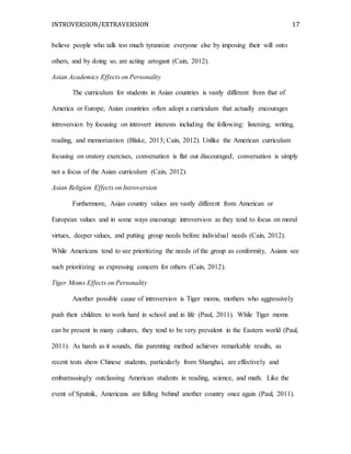INTROVERSION/EXTRAVERSION 17
believe people who talk too much tyrannize everyone else by imposing their will onto
others, and by doing so, are acting arrogant (Cain, 2012).
Asian Academics Effects on Personality
The curriculum for students in Asian countries is vastly different from that of
America or Europe; Asian countries often adopt a curriculum that actually encourages
introversion by focusing on introvert interests including the following: listening, writing,
reading, and memorization (Blake, 2013; Cain, 2012). Unlike the American curriculum
focusing on oratory exercises, conversation is flat out discouraged; conversation is simply
not a focus of the Asian curriculum (Cain, 2012).
Asian Religion Effects on Introversion
Furthermore, Asian country values are vastly different from American or
European values and in some ways encourage introversion as they tend to focus on moral
virtues, deeper values, and putting group needs before individual needs (Cain, 2012).
While Americans tend to see prioritizing the needs of the group as conformity, Asians see
such prioritizing as expressing concern for others (Cain, 2012).
Tiger Moms Effects on Personality
Another possible cause of introversion is Tiger moms, mothers who aggressively
push their children to work hard in school and in life (Paul, 2011). While Tiger moms
can be present in many cultures, they tend to be very prevalent in the Eastern world (Paul,
2011). As harsh as it sounds, this parenting method achieves remarkable results, as
recent tests show Chinese students, particularly from Shanghai, are effectively and
embarrassingly outclassing American students in reading, science, and math. Like the
event of Sputnik, Americans are falling behind another country once again (Paul, 2011).
 