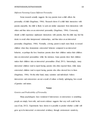 INTROVERSION/EXTRAVERSION 18
Different Parenting Causes Different Personality
Some research actually suggests the way parents treat a child affects the
personality of child (Siegelman, 1966). Research shows if a child finds interaction with
parents enjoyable, the child is likely to seek out similar enjoyment from interactions with
others and thus takes on an extroverted personality (Siegelman, 1966). Conversely,
should a child experience unpleasant interactions with parents, then the child may feel the
desire to avoid other interpersonal relationships, and thus takes on an introverted
personality (Siegelman, 1966). Normally, a loving parent is much more likely to reward
children when they demonstrate extroverted behavior compared to an introverted
behavior, so perhaps the love American parents show their children makes their children
take on extroverted personalities while the strictness Asian parents show their children
makes their children take on introverted personalities (Paul, 2011). Interestingly, many
introverted children tend to report having parents who often rejected them, while many
extroverted children tend to report having parents who often showed love to them
(Siegelman, 1966). On the other hand, many scientists and individuals believe
introversion and extraversion are not a result of culture or family upbringing but a result
of genetics and nature.
Nature
Genetics and Predictability of Personality
Many psychologists have wondered if introversion or extroversion is something
people are simply born with, and recent evidence suggests that very well could be the
case (Cain, 2012). Experiments have shown it is possible to predict whether a child will
grow up to be introverted or extroverted at infancy through environment sensitivity.
 