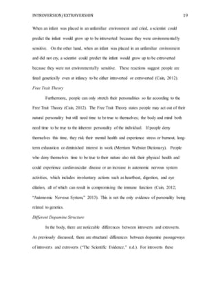 INTROVERSION/EXTRAVERSION 19
When an infant was placed in an unfamiliar environment and cried, a scientist could
predict the infant would grow up to be introverted because they were environmentally
sensitive. On the other hand, when an infant was placed in an unfamiliar environment
and did not cry, a scientist could predict the infant would grow up to be extroverted
because they were not environmentally sensitive. These reactions suggest people are
fated genetically even at infancy to be either introverted or extroverted (Cain, 2012).
Free Trait Theory
Furthermore, people can only stretch their personalities so far according to the
Free Trait Theory (Cain, 2012). The Free Trait Theory states people may act out of their
natural personality but still need time to be true to themselves; the body and mind both
need time to be true to the inherent personality of the individual. If people deny
themselves this time, they risk their mental health and experience stress or burnout, long-
term exhaustion or diminished interest in work (Merriam Webster Dictionary). People
who deny themselves time to be true to their nature also risk their physical health and
could experience cardiovascular disease or an increase in autonomic nervous system
activities, which includes involuntary actions such as heartbeat, digestion, and eye
dilation, all of which can result in compromising the immune function (Cain, 2012;
“Autonomic Nervous System,” 2013). This is not the only evidence of personality being
related to genetics.
Different Dopamine Structure
In the body, there are noticeable differences between introverts and extroverts.
As previously discussed, there are structural differences between dopamine passageways
of introverts and extroverts (“The Scientific Evidence,” n.d.). For introverts these
 