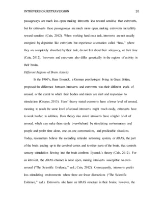 INTROVERSION/EXTRAVERSION 20
passageways are much less open, making introverts less reward sensitive than extroverts,
but for extroverts these passageways are much more open, making extroverts incredibly
reward sensitive (Cain, 2012). When working hard on a task, introverts are not usually
energized by dopamine like extroverts but experience a sensation called “flow,” where
they are completely absorbed by their task, do not fret about their adequacy, or their time
(Cain, 2012). Introverts and extroverts also differ genetically in the regions of activity in
their brains.
Different Regions of Brain Activity
In the 1960’s, Hans Eysenck, a German psychologist living in Great Britian,
proposed the difference between introverts and extroverts was their different levels of
arousal, or the extent to which their bodies and minds are alert and responsive to
stimulation (Cooper, 2013). Hans’ theory stated extroverts have a lower level of arousal,
meaning to reach the same level of arousal introverts might reach easily, extroverts have
to work harder; in addition, Hans theory also stated introverts have a higher level of
arousal, which can make them easily overwhelmed by stimulating environments and
people and prefer time alone, one-on-one conversations, and predictable situations.
Today, researchers believe the ascending reticular activating system, or ARAS, the part
of the brain leading up to the cerebral cortex and to other parts of the brain, that controls
sensory stimulation flowing into the brain confirms Eysenck’s theory (Cain, 2012). For
an introvert, the ARAS channel is wide open, making introverts susceptible to over-
arousal (“The Scientific Evidence,” n.d.; Cain, 2012). Consequently, introverts prefer
less stimulating environments where there are fewer distractions (“The Scientific
Evidence,” n.d.). Extroverts also have an ARAS structure in their brains; however, the
 