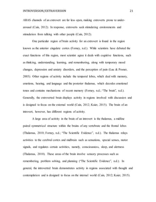 INTROVERSION/EXTRAVERSION 21
ARAS channels of an extrovert are far less open, making extroverts prone to under-
arousal (Cain, 2012). In response, extroverts seek stimulating environments and
stimulation from talking with other people (Cain, 2012).
One particular region of brain activity for an extrovert is found in the region
known as the anterior cingulate cortex (Forney, n.d.). While scientists have debated the
exact functions of this region, most scientist agree it deals with cognitive functions, such
as thinking, understanding, learning, and remembering, along with temporary mood
changes, depression and anxiety disorders, and the perception of pain (Luu & Posner,
2003). Other regions of activity include the temporal lobes, which deal with memory,
emotions, hearing, and language and the posterior thalamus, which decodes emotional
tones and contains mechanisms of recent memory (Forney, n.d.; “The brain”, n.d.).
Generally, the extroverted brain displays activity in regions involved with discussion and
is designed to focus on the external world (Cain, 2012; Kaier, 2015). The brain of an
introvert, however, has different regions of activity.
A large area of activity in the brain of an introvert is the thalamus, a midline
paired symmetrical structure within the brains of any vertebrate and the frontal lobes
(Thalamus, 2010; Forney, n.d.; “The Scientific Evidence”, n.d.). The thalamus relays
activities to the cerebral cortex and midbrain such as sensations, special senses, motor
signals, and regulates certain activities, namely, consciousness, sleep, and alertness
(Thalamus, 2010). These areas of the brain involve sensory processes such as
remembering, problem solving, and planning (“The Scientific Evidence”, n.d.). In
general, the introverted brain demonstrates activity in regions associated with thought and
contemplation and is designed to focus on the internal world (Cain, 2012; Kaier, 2015).
 