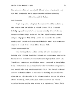 INTROVERSION/EXTRAVERSION 22
Since extroverts and introverts are noticeably different in terms of genetics, this could
likely affect the leadership skills in business they each demonstrate respectively.
Role of Personality in Business
Basic Leadership
Despite many cultures writing their ideas on leadership and theories behind it,
there is not any single true definition of leadership (Townes, 2012). Definitional
leadership is generally accepted as “…an influence relationship between leaders and
followers who intend changes or objectives that reflect shared (reciprocal) meanings,
strategies, and purposes” (Mills, 2007). Literature and research has often identified
transformational leadership as the most powerful leadership when it comes to motivating
employees to work to the best of their abilities (Townes, 2012).
Transformational Leadership
James MacGregor Burns, a political scientist, first coined transformational
leadership in his 1978 book, “Leadership”, and since then transformational leadership has
become one of the most extensively researched academic topics (“About James”, n.d.).
When it comes to running any sort of business or even a team, people are always looking
to hire a transformational leader, or a charismatic leader who transforms an organization
from its current status to the desired status (Townes, 2012). Often, research will indicate
extroverts are the best candidates for transformational leadership; they are charismatic,
upbeat, and easy to get along with, but new information suggests introverts can be just as
effective in leadership, which could overturn previous assumptions and convince
researchers introverts can bring unique strengths to the leadership role (Townes, 2012).
 